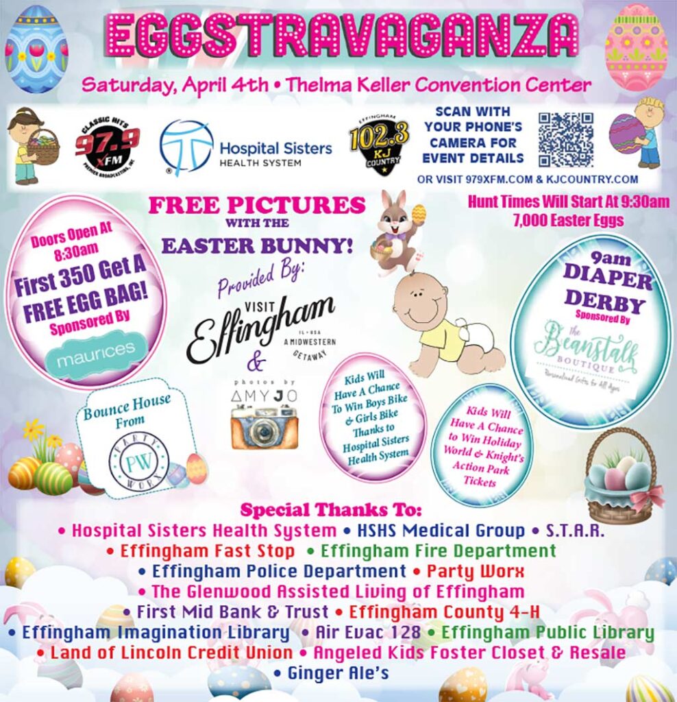 Easter Eggstravaganza at the Thelma Keller Convention Center on Saturday, April 4. Doors open at 8:30 a.m. First 350 get a free egg bag sponsored by Maurices! Diaper derby at 9 a m sponsored by The Beanstalk Boutique. Easter egg hunt times will start at 9:30 a m. Free pictures with the Easter Bunny provided by Visit Effingham and Photos by Amy Jo. There will be a bounce house from Party Worx. Kids will have a chance to win Holiday World and Knight's Action Park tickets. Kids will also have a chance to win a boys bike and a girls bike thanks to Hospital Sisters Health System. Special Thanks To: H S H S Medical Group, S T A R, Effingham Fast Stop, Effingham Fire Department, Effingham Police Department, Party Worx, The Glenwood Assisted Living of Effingham, First Mid Bank and Trust, Effingham County 4 H, Effingham Imagination Library, Air Evac 128, Effingham Public Library, Land of Lincoln Credit Union, Angeled Kids Foster Closet and Resale, and Ginger Ale's.